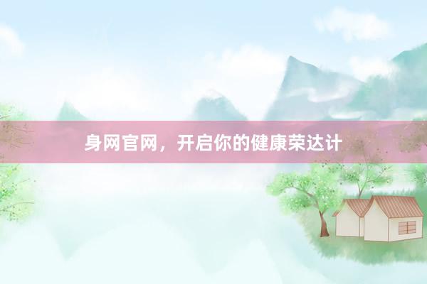 身网官网，开启你的健康荣达计
